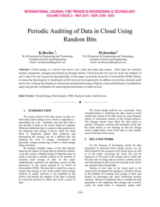 INTERNATIONAL JOURNAL FOR TRENDS IN ENGINEERING & TECHNOLOGY
VOLUME 5 ISSUE 2 – MAY 2015 - ISSN: 2349 - 9303
114
Periodic Auditing of Data in Cloud Using
Random Bits
K.Devika 1
,
1
K.S.R Institute for Engineering and Technology,
Computer Science and Engineering
Email: devikannandk@gmail.com
M.Jawahar2
2
K.S.R Institute for Engineering and Technology,
Computer Science and Engineering
Email: devikannandk@gmail.com
Abstract─ Cloud storage is a service that moves user‟s data into large data centers. Here datas are remotely
located, maintained, managed and backed up through internet. Cloud provides the way for check the integrity of
user‟s data if he can‟t access the data physically. In this paper we provide the proof of retrievability (POR) scheme
to ensure the data integrity in cloud based on SLA (service level agreement). In addition we provide a dynamic audit
service for verifying the integrity of outsourced and untrusted storage of data by using method based on probabilistic
query and periodic verification for improving the performance of audit services.
Index Terms─ Cloud Storage, Data Integrity, POR, Dynamic Audit, Audit Service.
——————————  ——————————
1 INTRODUCTION
The owner (client) of the data moves its data to a
third party cloud storage server which is supposed to -
presumably for a fee - faithfully store the data with it
and provide it back to the owner whenever required.
Whenever additional data is created as data generation is
far outpacing data storage it proves costly for small
firms to frequently update their hardware and
maintaining the storages can be a difficult task. By
reducing the costs of storage, maintenance and
personnel, storage outsourcing of data to cloud storage
helps such firms.
By keeping multiple copies of the data thereby
reducing the chance of losing data by hardware failures,
it can also assure a reliable storage of important data on
cloud. It provides a reliable solution to the problem of
avoiding local storage of data. In this paper
implementing a protocol for obtaining a proof of data
possession in the cloud referred to as Proof of
retrievability (POR). The data that is stored by a user at
remote data storage in the cloud (called cloud storage
archives or simply archives) is not modified by the
archive and thereby the integrity of the data is assured
by using this protocol to obtain and verify a proof of
data.
The cloud storage archives was prevented from
misrepresenting or modifying the data stored at cloud
without the consent of the data owner by using frequent
checks of verification systems on the storage archives.
The frequent checks must allow the data owner to
quickly, efficiently, securely and frequently verify that
the cloud archive is not cheating as that the storage
archive might delete some of the data or may modify
some of the data of the owner.
2 RELATED WORK
For the Purpose of developing proofs for data
possession at untrusted cloud storage servers, we are
often limited by the resources at the cloud server as well
as at the client. Accessing the entire file can be
expensive in I/O costs to the storage server, while that
the data sizes are large and are stored at remote servers
and transmitting the file across the network to the client
can consume heavy bandwidths.
Storing of user data in the cloud need to be
extensively investigated for making it a reliable solution
to the problem of avoiding local storage of data, and
despite its advantages has many interesting security
concerns. Whenever additional data is created the data
generation is far outpacing data storage and it proves
costly for small firms to frequently update their
 