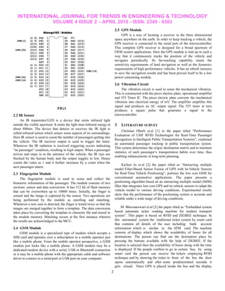 INTERNATIONAL JOURNAL FOR TRENDS IN ENGINEERING & TECHNOLOGY
VOLUME 4 ISSUE 2 – APRIL 2015 - ISSN: 2349 - 9303
2
FIG.1
2.2 IR Sensor
An IR transmitter/LED is a device that emits infrared light
outside the visible spectrum. It emits the light near-infrared energy at
about 880nm. The device that detects or receives the IR light is
called infrared sensor which senses some aspects of its surroundings.
Here IR sensor is used to count the number of passengers getting into
the vehicle. The IR receiver output is used to trigger the timer.
Whenever the IR radiation is received triggering occurs indicating
―no passenger‖ condition, resulting in high output. When a passenger
arrives and steps in at the entrance of the vehicle, the IR rays are
blocked by the human body and the output toggles to low. Hence
counts the value as 1 and it further increases by a count when the
next passenger enters.
2.3 Fingerprint Module
The fingerprint module is used to sense and collect the
biometric information of the passenger. The module consists of two
sections: sensor and data conversion. It has 512 kb of flash memory
that can be overwritten up to 10000 times. Initially, the finger is
sensed and the image is captured by the sensor. Two operations are
being performed by the module as enrolling and matching.
Whenever a new user is detected, the finger is tested twice so that the
images are merged together to form a template. The data conversion
takes place by converting the template to character file and stored in
the module memory. Matching occurs at the first instance wherein
the results are acknowledged to the MCU.
2.4 GSM Module
GSM module is a specialized type of modem which accepts a
SIM card and operates over a subscription to a mobile operator just
like a mobile phone. From the mobile operator perspective, a GSM
modem just looks like a mobile phone. A GSM modem may be a
dedicated modem device with a serial, USB or Bluetooth connection
or it may be a mobile phone with the appropriate cable and software
driver to connect to a serial port or USB port on your computer.
2.5 GPS Module
GPS is a way of locating a receiver in the three dimensional
space anywhere on the earth. In order to keep tracking a vehicle, the
GPS receiver is connected to the serial port of the microcontroller.
This complete GPS receiver is designed for a broad spectrum of
OEM system applications. Here the GPS module is laid up in such a
way that it continuously tracks the position of the vehicle and
navigates periodically. Its far-reaching capability meets the
sensitivity requirements of land navigation as well as the dynamics
requirements of high performance vehicles. It has an inbuilt memory
to save the navigation results and has been proved itself to be a low
power consuming module.
2.6 Vibration Circuit
The vibration circuit is used to sense the mechanical vibration.
This is constructed with the piezo electric plate, operational amplifier
and 555 Timer IC. The piezo electric plate converts the mechanical
vibration into electrical energy of mV. The amplifier amplifies this
signal and produces an AC output signal. The 555 timer in turn
produces a square pulse that generates a signal to the
microcontroller.
3 LITERATURE SURVEY
Christian Oberli et.al [1] in the paper titled ―Performance
Evaluation of UHF RFID Technologies for Real-Time Passenger
Recognition in Intelligent Public Transportation Systems‖, explained
an automated passenger tracking in public transportation system.
This system determines the origin–destination matrix and to maintain
statistics of each passenger’s transportation habits over time, thus
enabling enhancements in long-term planning.
Kichun Jo et.al [2] the paper titled as ―Interacting multiple
model Filter-Based Sensor Fusion of GPS with In-Vehicle Sensors
for Real-Time Vehicle Positioning‖, portrays the low cost GSM for
conventional automotive applications. The paper presents a
positioning algorithm based on an interacting multiple model (IMM)
filter that integrates low-cost GPS and in-vehicle sensors to adapt the
vehicle model to various driving conditions. Experimental results
show that the performance of the positioning system is accurate and
reliable under a wide range of driving conditions.
M. Bhuvaneswari et.al [3] the paper titled as ―Embedded system
based automatic ticket vending machine for modern transport
system‖. This paper is based on RFID and ZIGBEE technique. In
this automated system the traditional ticket system by smart card
that contains all details of the user including bank account
information which is similar to the ATM card. The machine
consists of display which shows the availability of buses for all
destinations. The person can find out the destination place by
pressing the buttons available with the help of ZIGBEE. If the
location is selected then the availability of buses along with the time
is displayed. If the people confirm to go in certain bus, by using
smart card the person can receive the tickets employing RFID
technique and by showing the ticket in front of the bus the door
opens automatically and after some predetermined seconds it
gets closed. Voice GPS is placed inside the bus and the display
 