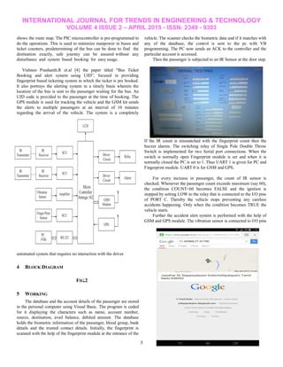 INTERNATIONAL JOURNAL FOR TRENDS IN ENGINEERING & TECHNOLOGY
VOLUME 4 ISSUE 2 – APRIL 2015 - ISSN: 2349 - 9303
3
shows the route map. The PIC microcontroller is pre-programmed to
do the operations. This is used to minimize manpower in buses and
ticket counters, predetermining of the bus can be done to find the
destination exactly, safe journey can be assured without any
disturbance and system based booking for easy usage.
Vishnoo Prashanth.R et.al [4] the paper titled ―Bus Ticket
Booking and alert system using UID‖, focused in providing
fingerprint based ticketing system in which the ticket is pre booked.
It also portrays the alerting system in a timely basis wherein the
location of the bus is sent to the passenger waiting for the bus. An
UID code is provided to the passenger at the time of booking. The
GPS module is used for tracking the vehicle and the GSM kit sends
the alerts to multiple passengers at an interval of 10 minutes
regarding the arrival of the vehicle. The system is a completely
automated system that requires no interaction with the driver.
4 BLOCK DIAGRAM
FIG.2
5 WORKING
The database and the account details of the passenger are stored
in the personal computer using Visual Basic. The program is coded
for it displaying the characters such as name, account number,
source, destination, avail balance, debited amount. The database
holds the biometric information of the passenger, blood group, bank
details and the trusted contact details. Initially, the fingerprint is
scanned with the help of the fingerprint module at the entrance of the
vehicle. The scanner checks the biometric data and if it matches with
any of the database, the control is sent to the pc with VB
programming. The PC now sends an ACK to the controller and the
particular account is accessed.
Then the passenger is subjected to an IR Sensor at the door step.
If the IR count is mismatched with the fingerprint count then the
buzzer alarms. The switching relay of Single Pole Double Throw
Switch is implemented for two Serial port connections. When the
switch is normally open Fingerprint module is set and when it is
normally closed the PC is set to 1. Thus UART 1 is given for PC and
Fingerprint module. UART 0 is for GSM and GPS.
For every increase in passenger, the count of IR sensor is
checked. Whenever the passenger count exceeds maximum (say 60),
the condition COUNT<60 becomes FALSE and the ignition is
stopped by setting LOW to the relay that is connected to the I/O pins
of PORT C. Thereby the vehicle stops preventing any careless
accidents happening. Only when the condition becomes TRUE the
vehicle starts.
Further the accident alert system is performed with the help of
GSM and GPS module. The vibration sensor is connected to I/O pins
 