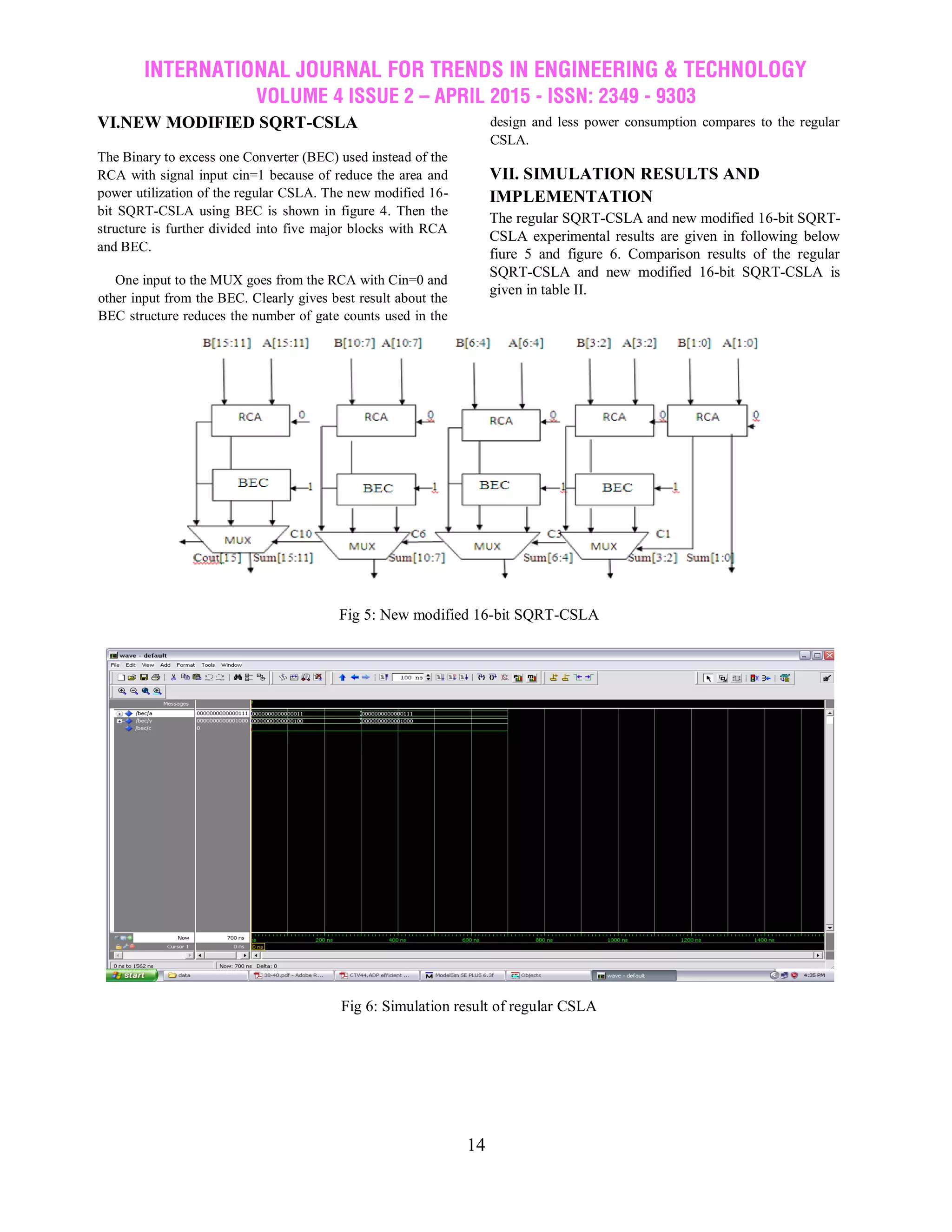 INTERNATIONAL JOURNAL FOR TRENDS IN ENGINEERING & TECHNOLOGY
VOLUME 4 ISSUE 2 – APRIL 2015 - ISSN: 2349 - 9303
14
VI.NEW MODIFIED SQRT-CSLA
The Binary to excess one Converter (BEC) used instead of the
RCA with signal input cin=1 because of reduce the area and
power utilization of the regular CSLA. The new modified 16-
bit SQRT-CSLA using BEC is shown in figure 4. Then the
structure is further divided into five major blocks with RCA
and BEC.
One input to the MUX goes from the RCA with Cin=0 and
other input from the BEC. Clearly gives best result about the
BEC structure reduces the number of gate counts used in the
design and less power consumption compares to the regular
CSLA.
VII. SIMULATION RESULTS AND
IMPLEMENTATION
The regular SQRT-CSLA and new modified 16-bit SQRT-
CSLA experimental results are given in following below
fiure 5 and figure 6. Comparison results of the regular
SQRT-CSLA and new modified 16-bit SQRT-CSLA is
given in table II.
Fig 5: New modified 16-bit SQRT-CSLA
Fig 6: Simulation result of regular CSLA
 