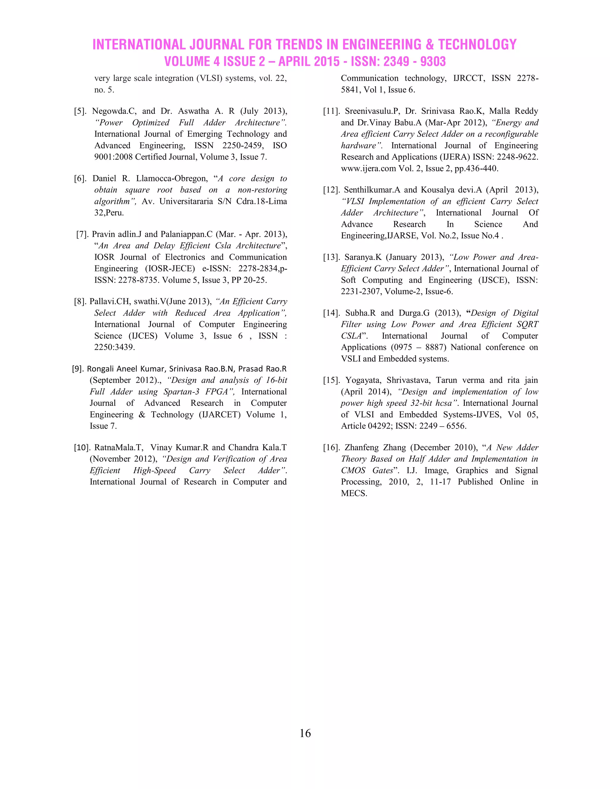 INTERNATIONAL JOURNAL FOR TRENDS IN ENGINEERING & TECHNOLOGY
VOLUME 4 ISSUE 2 – APRIL 2015 - ISSN: 2349 - 9303
16
very large scale integration (VLSI) systems, vol. 22,
no. 5.
[5]. Negowda.C, and Dr. Aswatha A. R (July 2013),
“Power Optimized Full Adder Architecture”.
International Journal of Emerging Technology and
Advanced Engineering, ISSN 2250-2459, ISO
9001:2008 Certified Journal, Volume 3, Issue 7.
[6]. Daniel R. Llamocca-Obregon, “A core design to
obtain square root based on a non-restoring
algorithm”, Av. Universitararia S/N Cdra.18-Lima
32,Peru.
[7]. Pravin adlin.J and Palaniappan.C (Mar. - Apr. 2013),
“An Area and Delay Efficient Csla Architecture”,
IOSR Journal of Electronics and Communication
Engineering (IOSR-JECE) e-ISSN: 2278-2834,p-
ISSN: 2278-8735. Volume 5, Issue 3, PP 20-25.
[8]. Pallavi.CH, swathi.V(June 2013), “An Efficient Carry
Select Adder with Reduced Area Application”,
International Journal of Computer Engineering
Science (IJCES) Volume 3, Issue 6 , ISSN :
2250:3439.
[9]. Rongali Aneel Kumar, Srinivasa Rao.B.N, Prasad Rao.R
(September 2012)., “Design and analysis of 16-bit
Full Adder using Spartan-3 FPGA”, International
Journal of Advanced Research in Computer
Engineering & Technology (IJARCET) Volume 1,
Issue 7.
[10]. RatnaMala.T, Vinay Kumar.R and Chandra Kala.T
(November 2012), “Design and Verification of Area
Efficient High-Speed Carry Select Adder”.
International Journal of Research in Computer and
Communication technology, IJRCCT, ISSN 2278-
5841, Vol 1, Issue 6.
[11]. Sreenivasulu.P, Dr. Srinivasa Rao.K, Malla Reddy
and Dr.Vinay Babu.A (Mar-Apr 2012), “Energy and
Area efficient Carry Select Adder on a reconfigurable
hardware”. International Journal of Engineering
Research and Applications (IJERA) ISSN: 2248-9622.
www.ijera.com Vol. 2, Issue 2, pp.436-440.
[12]. Senthilkumar.A and Kousalya devi.A (April 2013),
“VLSI Implementation of an efficient Carry Select
Adder Architecture”, International Journal Of
Advance Research In Science And
Engineering,IJARSE, Vol. No.2, Issue No.4 .
[13]. Saranya.K (January 2013), “Low Power and Area-
Efficient Carry Select Adder”, International Journal of
Soft Computing and Engineering (IJSCE), ISSN:
2231-2307, Volume-2, Issue-6.
[14]. Subha.R and Durga.G (2013), “Design of Digital
Filter using Low Power and Area Efficient SQRT
CSLA”. International Journal of Computer
Applications (0975 – 8887) National conference on
VSLI and Embedded systems.
[15]. Yogayata, Shrivastava, Tarun verma and rita jain
(April 2014), “Design and implementation of low
power high speed 32-bit hcsa”. International Journal
of VLSI and Embedded Systems-IJVES, Vol 05,
Article 04292; ISSN: 2249 – 6556.
[16]. Zhanfeng Zhang (December 2010), “A New Adder
Theory Based on Half Adder and Implementation in
CMOS Gates”. I.J. Image, Graphics and Signal
Processing, 2010, 2, 11-17 Published Online in
MECS.
 