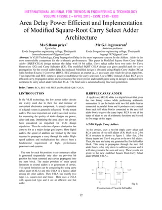 INTERNATIONAL JOURNAL FOR TRENDS IN ENGINEERING & TECHNOLOGY
VOLUME 4 ISSUE 2 – APRIL 2015 - ISSN: 2349 - 9303
12
Area Delay Power Efficient and Implementation
of Modified Square-Root Carry Select Adder
Architecture
Ms.S.Banu priya1
Mr.G.Lingeswaran2
Pg scholar Assistant professor
Erode Sengunthar engineering college, Thudupathi Erode Sengunthar engineering college, Thudupathi
banusubramaniam92@gmanil.com1
lingesgk1879@gmail.com2
Abstract: In VLSI Technology, Carry Propagation Delay is the most important concern for the Adders. Adder is the
most unavoidable component for the arithmetic performances. This paper is Modified Square Root-Carry Select
Adder (SQRT-CSLA) design reduces the delay with 16 bit adder. Carry select adder have two units for Carry
Generation (CG) and Carry Selection (CS). The modified SQRT-CSLA design can gives parallel path for carry
propagation. So the overall adder delay has reduced. Modified design is obtained using Ripple Carry Adder (RCA)
with Boolean Excess-1 Converter (BEC). BEC produces an output i.e., is an excess one result for given input bits.
Then input bits and BEC output is given to multiplexer for carry selection. Use of BEC instead of dual RCA gives
efficient carry propagation delay and it consumes the lower power and overall gates using in design is reduced with
compared to carry select adder with dual RCA. The final sum is calculated using final sum generation.
Index Terms: RCA, BEC with MUX and Modified SQRT-CSLA
I.INTRODUCTION
In the VLSI technology, the low power adder circuits
are widely used due to their fast and increase of
convenient electronics component. A speedy operation
of a digital system is generally influenced by the tenant
adders. The most important and widely accepted metrics
for measuring the quality of adder designs are power,
delay and area. Optimizing the area, delay has always
been considered an important for VLSI design
stipulation. Then the reduction of power dissipation has
come to for as a major design goal aspect. Here digital
adders, the speed of addition are limited by the time
required to propagate a carry through the adder. High-
speed addition and multiplication has always been a
fundamental requirement of high- performance
processors and systems.
The sum for each bit position in an elementary adder
is generated sequentially only after the previous bit
position has been summed and carries propagated into
the next block. The major problem of main speed
limitation in several adders is in generation of carries.
This speed limitation can be conquering by using carry
select adder (CSLA) and this CSLA is a fastest adder
among all other adders. Then CSLA has mainly two
types i.e., square-root and linear. Here uses a CSLA
with square-root type and it are an efficient and fast
adder.
II.RIPPLE CARRY ADDER
A ripple carry (RCA) adder is a digital circuit that gives
the two binary values while performing arithmetic
summation. It can be builds with two full adder blocks
connected in parallel form and it produces carry output
from each full adder blocks connected to the next full
adder block to gives the carry input. RCA is one of the
types of adder to use of arithmetic functions and it used
in first stage of this paper.
A.2-Bit Ripple Carry Adders
In this project, uses a two-bit ripple carry adder and
RCA consists of two full adders (FA) block in it. 2-bit
RCA structure is shown in figure 1. After that, 2-bit
binary inputs and Cin=1 are given to the two full adders.
Then, the sum and carry are generated by first full adder
block. This carry is propagates through the next full
adder block, after only starts to addition process and it
will also generates the sum and carry. These results are
given to the new modified Square Root-Carry Select
adder (SQRT-CSLA).
Fig 1:
Construction of Two-bit full adder
 