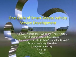One Cycle of Smart Access Vehicle 
Service Development 
Hideyuki Nakashima1, Syoji Sano1, Keiji Hirata1, 
Yoh Shiraishi1, Hitoshi Matsubara1, 
Ryo Kanamori2, Hitoshi Koshiba3,1, and Itsuki Noda4 
1 Future University Hakodate 
2 Nagoya University 
3 NISTEP 
4 AIST 
 
