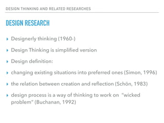 DESIGN THINKING AND RELATED RESEARCHES
DESIGN RESEARCH
▸ Designerly thinking (1960-)
▸ Design Thinking is simpliﬁed version
▸ Design deﬁnition:
▸ changing existing situations into preferred ones (Simon, 1996)
▸ the relation between creation and reﬂection (Schön, 1983)
▸ design process is a way of thinking to work on “wicked
problem” (Buchanan, 1992)
 