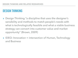 DESIGN THINKING AND RELATED RESEARCHES
DESIGN THINKING
▸ Design Thinking “a discipline that uses the designer’s
sensibility and methods to match people’s needs with
what is technologically feasible and what a viable business
strategy can convert into customer value and market
opportunity” (Brown, 2009)
▸ IDEO: Innovation = intersection of Human, Technology
and Business
 