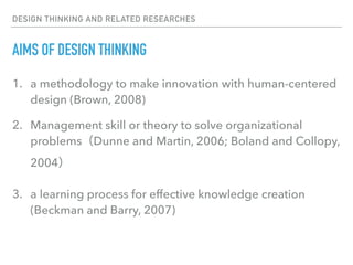 DESIGN THINKING AND RELATED RESEARCHES
AIMS OF DESIGN THINKING
1. a methodology to make innovation with human-centered
design (Brown, 2008)
2. Management skill or theory to solve organizational
problems（Dunne and Martin, 2006; Boland and Collopy,
2004）
3. a learning process for effective knowledge creation
(Beckman and Barry, 2007)
 
