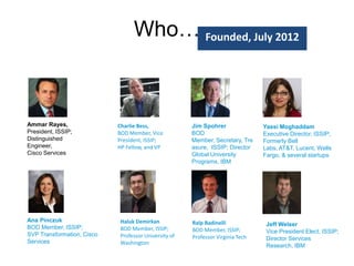 Who….Founded, July 2012

Ammar Rayes,
President, ISSIP;
Distinguished
Engineer,
Cisco Services

Ana Pinczuk
BOD Member, ISSIP;
SVP Transformation, Cisco
Services

Charlie Bess,
BOD Member, Vice
President, ISSIP;
HP Fellow, and VP

Haluk Demirkan
BOD Member, ISSIP;
Professor University of
Washington

Jim Spohrer
BOD
Member, Secretary, Tre
asure, ISSIP; Director
Global University
Programs, IBM

Ralp Badinelli
BOD Member, ISSIP;
Professor Virginia Tech

Yassi Moghaddam
Executive Director, ISSIP;
Formerly Bell
Labs, AT&T, Lucent, Wells
Fargo, & several startups

Jeff Welser
Vice President Elect, ISSIP;
Director Services
Research, IBM

 