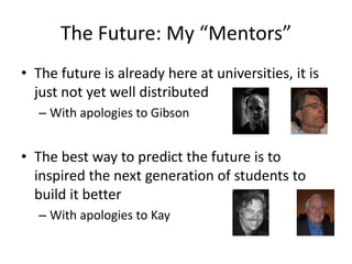 The Future: My “Mentors”
• The future is already here at universities, it is
just not yet well distributed
– With apologies to Gibson

• The best way to predict the future is to
inspired the next generation of students to
build it better
– With apologies to Kay

 