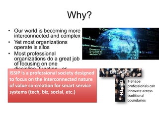 Why?

BREADTH
DEPTH

• Our world is becoming more
interconnected and complex
• Yet most organizations
operate is silos
• Most professional
organizations do a great job
of focusing on one
discipline, function, or
ISSIP is a professional society designed
industry sector
to focus on the interconnected nature
of value co-creation for smart service
systems (tech, biz, social, etc.)

T-Shape
professionals can
innovate across
traditional
boundaries

 