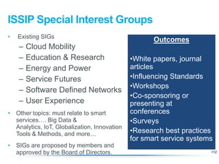 ISSIP Special Interest Groups
•

Existing SIGs

–
–
–
–
–
–

Cloud Mobility
Education & Research
Energy and Power
Service Futures
Software Defined Networks
User Experience

• Other topics: must relate to smart
services…. Big Data &
Analytics, IoT, Globalization, Innovation
Tools & Methods, and more…
• SIGs are proposed by members and
approved by the Board of Directors.

Outcomes

•White papers, journal
articles
•Influencing Standards
•Workshops
•Co-sponsoring or
presenting at
conferences
•Surveys
•Research best practices
for smart service systems
112

 