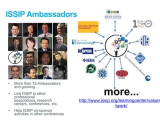 ISSIP Ambassadors

•

More than 15 Ambassadors
and growing…

•

Link ISSIP to other
professional
associations, research
centers, conferences, etc.

•

Help ISSIP co-sponsor
activities in other conferences

more...

http://www.issip.org/learningcenter/valuen
twork/

 