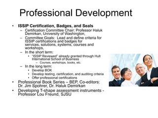 Professional Development
•

ISSIP Certification, Badges, and Seals
– Certification Committee Chair: Professor Haluk
Demirkan, University of Washington,
– Committee Goals: Lead and define criteria for
ISSIP certifications and badges for
services, solutions, systems, courses and
workshops,
– In the short term:
• “ISSIP Reviewed” already granted through Hult
International School of Business
– Courses, workshops, books, etc.

– In the long term:
• Develop BOK
• Develop testing, certification, and auditing criteria
• Offer professional certifications

•
•

Professional Book Series – BEP, Co-editors:
Dr. Jim Spohrer, Dr. Haluk Demirkan
Developing T-shape assessment instruments Professor Lou Freund, SJSU

 