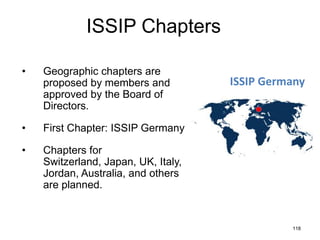 ISSIP Chapters
•

Geographic chapters are
proposed by members and
approved by the Board of
Directors.

•

First Chapter: ISSIP Germany

•

Chapters for
Switzerland, Japan, UK, Italy,
Jordan, Australia, and others
are planned.

ISSIP Germany

118

 