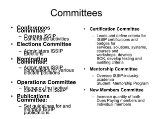 Committees
• Conferences
Committee

– Oversee ISSIP
Conference activities

• Elections Committee
– Administers ISSIP
Elections

• Nominating
Committee:

– Administers ISSIP
nominations for various
elected positions

• Operations Committee
– Manages the tactical
operations of ISSIP

• Publications
Committee:
– Set guidelines for and
manage ISSIP
publications

• Certification Committee
– Leads and define criteria for
ISSIP certifications and
badges for
services, solutions, systems,
courses and
workshops, develop
BOK, develop testing and
auditing criteria

• Mentorship Committee
– Oversee ISSIP-industryacademia
Student Mentorship Program

• New Members Committee
– Increase quantity of both
Dues Paying members and
Individual members

 