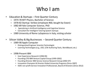 Who I am
• Education & Startups – First Quarter Century
– 1974-78 MIT Physics, Bachelor of Science
– 1978-82 Startup: Verbex (employee #60, bought by Exxon)
– 1982-89 Yale Computer Science, PhD
• Specializing in Artificial Intelligence and Cognitive Science
• Consultant for Intelligent Tutoring System startups

– 1989 University of Rome LaSapienza in Italy, visiting scholar

• Silicon Valley & Big Businesses – Second Quarter Century
– 1989-98 Apple Computer
• Distinguished Engineer Scientist Technologist
• Learning Technologies (e.g., EOE, E/W Authoring Tools, WorldBoard, etc.)

– 1998-Present IBM
•
•
•
•
•

User Experience Research (1998-99)
Founding CTO IBM Venture Capital Group (1999-2002)
Founding Director IBM Service Science Research Group (2002-07)
Innovation Champion & Director Global University Programs (Since 2007)
ISSIP, non-profit Service Innovation Professionals, Board of Directors (Since 2012)

 