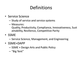 Definitions
• Service Science
– Study of service and service systems
– Measures:
Quality, Productivity, Compliance, Innovativeness, Sust
ainability, Resilience, Competitive Parity

• SSME
– Service Science, Management, and Engineering

• SSME+DAPP
– SSME + Design Arts and Public Policy
– “Big Tent”

 