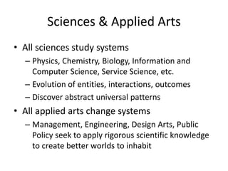 Sciences & Applied Arts
• All sciences study systems
– Physics, Chemistry, Biology, Information and
Computer Science, Service Science, etc.
– Evolution of entities, interactions, outcomes
– Discover abstract universal patterns

• All applied arts change systems
– Management, Engineering, Design Arts, Public
Policy seek to apply rigorous scientific knowledge
to create better worlds to inhabit

 