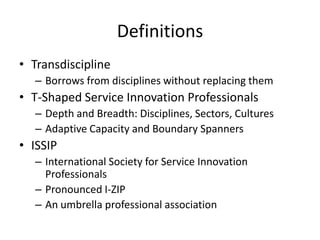Definitions
• Transdiscipline
– Borrows from disciplines without replacing them

• T-Shaped Service Innovation Professionals
– Depth and Breadth: Disciplines, Sectors, Cultures
– Adaptive Capacity and Boundary Spanners

• ISSIP
– International Society for Service Innovation
Professionals
– Pronounced I-ZIP
– An umbrella professional association

 