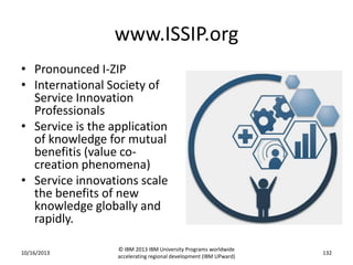 www.ISSIP.org
• Pronounced I-ZIP
• International Society of
Service Innovation
Professionals
• Service is the application
of knowledge for mutual
benefitis (value cocreation phenomena)
• Service innovations scale
the benefits of new
knowledge globally and
rapidly.
10/16/2013

© IBM 2013 IBM University Programs worldwide
accelerating regional development (IBM UPward)

132

 
