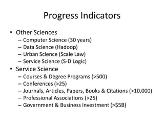 Progress Indicators
• Other Sciences
–
–
–
–

Computer Science (30 years)
Data Science (Hadoop)
Urban Science (Scale Law)
Service Science (S-D Logic)

• Service Science
–
–
–
–
–

Courses & Degree Programs (>500)
Conferences (>25)
Journals, Articles, Papers, Books & Citations (>10,000)
Professional Associations (>25)
Government & Business Investment (>$5B)

 