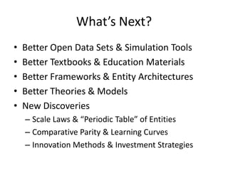 What’s Next?
•
•
•
•
•

Better Open Data Sets & Simulation Tools
Better Textbooks & Education Materials
Better Frameworks & Entity Architectures
Better Theories & Models
New Discoveries
– Scale Laws & “Periodic Table” of Entities
– Comparative Parity & Learning Curves
– Innovation Methods & Investment Strategies

 