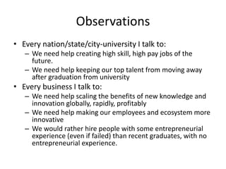 Observations
• Every nation/state/city-university I talk to:
– We need help creating high skill, high pay jobs of the
future.
– We need help keeping our top talent from moving away
after graduation from university

• Every business I talk to:
– We need help scaling the benefits of new knowledge and
innovation globally, rapidly, profitably
– We need help making our employees and ecosystem more
innovative
– We would rather hire people with some entrepreneurial
experience (even if failed) than recent graduates, with no
entrepreneurial experience.

 