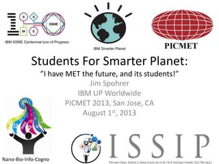 IBM SSME Centennial Icon of Progress
IBM Smarter Planet

Students For Smarter Planet:
”I have MET the future, and its students!”
Jim Spohrer
IBM UP Worldwide
PICMET 2013, San Jose, CA
August 1st, 2013

Nano-Bio-Info-Cogno

 