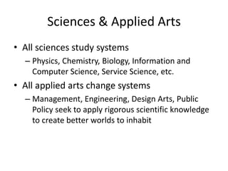 Sciences & Applied Arts
• All sciences study systems
– Physics, Chemistry, Biology, Information and
Computer Science, Service Science, etc.

• All applied arts change systems
– Management, Engineering, Design Arts, Public
Policy seek to apply rigorous scientific knowledge
to create better worlds to inhabit

 