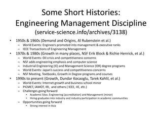 Some Short Histories:
Engineering Management Discipline
(service-science.info/archives/3138)
•

1950s & 1960s (Demand and Origins, Al Rubenstein et al.)
– World Events: Engineers promoted into management & executive ranks
– IEEE Transactions of Engineering Management

•

1970s & 1980s (Growth in many places, NSF Erik Block & Richie Henrick, et al.)
–
–
–
–
–

•

World Events: Oil crisis and competitiveness concerns
NSF adds engineering emphasis and computer science
Industrial Engineering (IE) and Management Science (OR) degree programs
World Events: Japan’s success and competitiveness concerns
NSF Meeting, Textbooks, Growth in Degree programs and courses

1990s to present (Growth, Dundar Kocaoglu, Tarek Kahlil, et al.)
– World Events: Internet growth and business school minor
– PICMET, IAMOT, IRI, and others ( IEEE, IIE, etc.)
– Challenges going forward
•
•

Academic Silos: Engineering (accreditation) and Management (minor)
Hiring graduates into industry and industry participation in academic communities

– Opportunities going forward
•

Strong interest in Asia

 