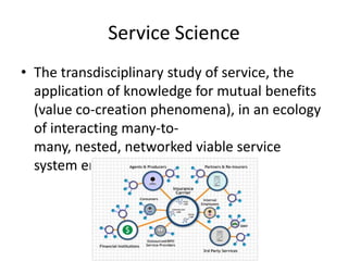 Service Science
• The transdisciplinary study of service, the
application of knowledge for mutual benefits
(value co-creation phenomena), in an ecology
of interacting many-tomany, nested, networked viable service
system entities.

 