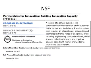 NSF
A feature of a service system is the
participation and cooperation of the customer
in the service and its delivery. A service system
then requires an integration of knowledge and
technologies from a range of disciplines, often
including engineering, computer science, social
science, behavioral science, and cognitive
science, paired with market knowledge to
increase its social benefit.

 