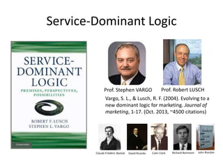 Service-Dominant Logic

Prof. Stephen VARGO

Prof. Robert LUSCH

Vargo, S. L., & Lusch, R. F. (2004). Evolving to a
new dominant logic for marketing. Journal of
marketing, 1-17. (Oct. 2013, ~4500 citations)

Claude Frédéric Bastiat

David Ricardo

Colin Clark

Richard Normann

John Riordan

 