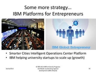 Some more strategy…
IBM Platforms for Entrepreneurs

• Smarter Cities Intelligent Operations Center Platform
• IBM helping university startups to scale up (growth)
10/16/2013

© IBM 2013 IBM University Programs
worldwide accelerating regional
development (IBM UPward)

70

 