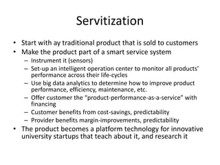 Servitization
• Start with ay traditional product that is sold to customers
• Make the product part of a smart service system
– Instrument it (sensors)
– Set-up an intelligent operation center to monitor all products’
performance across their life-cycles
– Use big data analytics to determine how to improve product
performance, efficiency, maintenance, etc.
– Offer customer the “product-performance-as-a-service” with
financing
– Customer benefits from cost-savings, predictability
– Provider benefits margin-improvements, predictability

• The product becomes a platform technology for innovative
university startups that teach about it, and research it

 