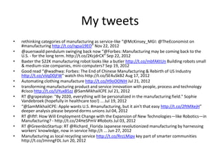 My tweets
•
•
•
•
•
•
•
•
•
•
•

rethinking categories of manufacturing as service-like “@McKinsey_MGI: @TheEconomist on
#manufacturing http://t.co/ngsa19EO” Nov 22, 2012
@auerswald pendulum swinging back now “@Forbes: Manufacturing may be coming back to the
U.S. - for the long term. http://t.co/2KcjdrCX” Sep 22, 2012
Baxter the $22K manufacturing robot looks like a butler http://t.co/mbfAKtUn Building robots small
& medium-size companies, mini-computers? Sep 19, 2012
Good read “@wadhwa: Forbes: The End of Chinese Manufacturing & Rebirth of US Industry
http://t.co/vVqD0jFW" watch this http://t.co/SE4uSkB2 Aug 17, 2012
Automating clothing manufacture http://t.co/H9oOONIH Jul 21, 2012
transforming manufacturing product and service innovation with people, process and technology
#cisco http://t.co/UYuxB5zz @SamMikhailCPE Jul 21, 2012
RT @grapealope: "By 2020, everything will be personalized in the manufacturing field." Sophie
Vandebroek (hopefully in healthcare too!) ... Jul 19, 2012
“@SamMikhailCPE: Apple wants U.S. #manufacturing, but it ain't that easy http://t.co/2ftMXejH”
deeper analysis please beyond dorms unions Jul 04, 2012
RT @iftf: How Will Employment Change with the Expansion of New Technologies—like Robotics—in
Manufacturing? - http://t.co/24HeSPmV #Robots Jul 03, 2012
RT @GreenbizStartup: RT @Richard_Florida Japanese revolutionized manufacturing by harnessing
workers' knowledge, now in service http://t ... Jun 27, 2012
Manufacturing as local recycling service http://t.co/RrcLMipv key part of smarter communities
http://t.co/JmnngFDL Jun 20, 2012

 