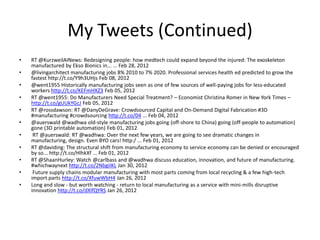 My Tweets (Continued)
•
•
•
•
•
•

•
•
•
•
•

RT @KurzweilAINews: Redesigning people: how medtech could expand beyond the injured: The exoskeleton
manufactured by Ekso Bionics in... ... Feb 28, 2012
@livingarchitect manufacturing jobs 8% 2010 to 7% 2020. Professional services health ed predicted to grow the
fastest http://t.co/Y9h3UHjs Feb 08, 2012
@went1955 Historically manufacturing jobs seen as one of few sources of well-paying jobs for less-educated
workers http://t.co/KEFmHXZ3 Feb 05, 2012
RT @went1955: Do Manufacturers Need Special Treatment? – Economist Christina Romer in New York Times –
http://t.co/gUUkYGcJ Feb 05, 2012
RT @rossdawson: RT @DanyDeGrave: Crowdsourced Capital and On-Demand Digital Fabrication #3D
#manufacturing #crowdsourcing http://t.co/04 ... Feb 04, 2012
@auerswald @wadhwa old-style manufacturing jobs going (off-shore to China) going (off-people to automation)
gone (3D printable automation) Feb 01, 2012
RT @auerswald: RT @wadhwa: Over the next few years, we are going to see dramatic changes in
manufacturing, design. Even BYO cars! http:/ ... Feb 01, 2012
RT @daviding: The structural shift from manufacturing economy to service economy can be denied or encouraged
by so... http://t.co/HlhkXf ... Feb 01, 2012
RT @ShaanHurley: Watch @carlbass and @wadhwa discuss education, innovation, and future of manufacturing.
#whichwaynext http://t.co/2NbgiIKL Jan 30, 2012
Future supply chains modular manufacturing with most parts coming from local recycling & a few high-tech
import parts http://t.co/XfuwWbH4 Jan 26, 2012
Long and slow - but worth watching - return to local manufacturing as a service with mini-mills disruptive
innovation http://t.co/dXlfQYRS Jan 26, 2012

 
