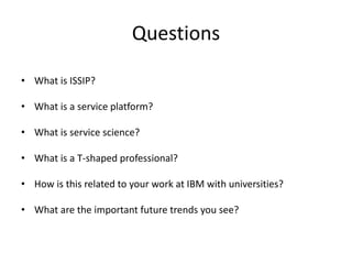Questions
• What is ISSIP?
• What is a service platform?
• What is service science?
• What is a T-shaped professional?
• How is this related to your work at IBM with universities?

• What are the important future trends you see?

 