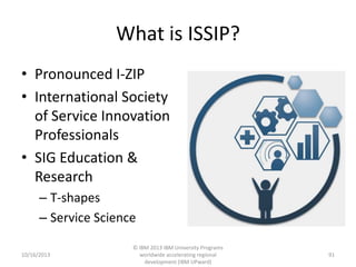 What is ISSIP?
• Pronounced I-ZIP
• International Society
of Service Innovation
Professionals
• SIG Education &
Research
– T-shapes
– Service Science
10/16/2013

© IBM 2013 IBM University Programs
worldwide accelerating regional
development (IBM UPward)

91

 