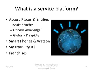 What is a service platform?
• Access Places & Entities
– Scale benefits
– Of new knowledge
– Globally & rapidly

• Smart Phones & Watson
• Smarter City IOC
• Franchises

10/16/2013

© IBM 2013 IBM University Programs
worldwide accelerating regional
development (IBM UPward)

92

 
