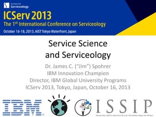 Service Science
and Serviceology
Dr. James C. (“Jim”) Spohrer
IBM Innovation Champion
Director, IBM Global University Programs
ICServ 2013, Tokyo, Japan, October 16, 2013

 