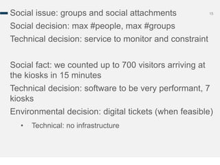 15Social issue: groups and social attachments
Social decision: max #people, max #groups
Technical decision: service to monitor and constraint
Social fact: we counted up to 700 visitors arriving at
the kiosks in 15 minutes
Technical decision: software to be very performant, 7
kiosks
Environmental decision: digital tickets (when feasible)
• Technical: no infrastructure
 
