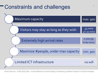 Henry Muccini – ICSE SEIS 2020 - Human Behaviour Centred Design: Developing a Software System for Cultural Heritage
7
Constraints and challenges
Maximum capacity
Visitors may stay as long as they wish
Extremely high arrival rates
Maximize #people, under max capacity
Limited ICT infrastructure
max. 900
45 mins
4h 20 mins
2.000 pp.
in 60 mins.
min. 900
no wifi
 