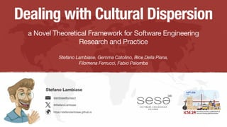 Dealing with Cultural Dispersion
a Novel Theoretical Framework for Software Engineering
Research and Practice
Stefano Lambiase, Gemma Catolino, Bice Della Piana,
Filomena Ferrucci, Fabio Palomba
Stefano Lambiase
@StefanoLambiase
slambiase@unisa.it
https://stefanolambiase.github.io
 