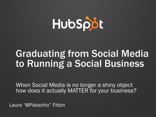 Graduating from Social Media
to Running a Social Business
When Social Media is no longer a shiny object
how does it actually MATTER for your business?
Laura “@Pistachio” Fitton
 