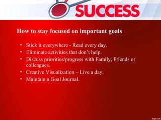How to stay focused on important goals
• Stick it everywhere - Read every day.
• Eliminate activities that don’t help.
• Discuss priorities/progress with Family, Friends or
colleagues.
• Creative Visualization – Live a day.
• Maintain a Goal Journal.
 