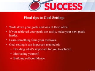 Final tips to Goal Setting:
• Write down your goals and look at them often!
• If you achieved your goals too easily, make your next goals
harder.
• Learn something from your mistakes.
• Goal setting is am important method of:
– Deciding what’s important for you to achieve.
– Motivating yourself.
– Building self-confidence.
 