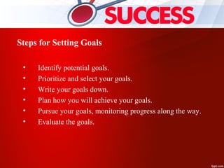 Steps for Setting Goals
• Identify potential goals.
• Prioritize and select your goals.
• Write your goals down.
• Plan how you will achieve your goals.
• Pursue your goals, monitoring progress along the way.
• Evaluate the goals.
 