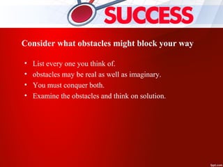 Consider what obstacles might block your way
• List every one you think of.
• obstacles may be real as well as imaginary.
• You must conquer both.
• Examine the obstacles and think on solution.
 