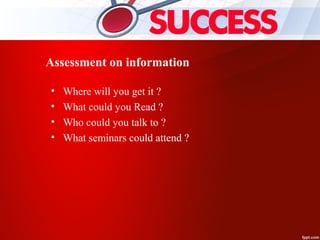 Assessment on information
• Where will you get it ?
• What could you Read ?
• Who could you talk to ?
• What seminars could attend ?
 