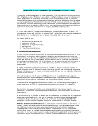 INYECCIÓN INTRACITOPLASMATICA DE ESPERMATOZOIDES (ICSI)


La inyección intra citoplasmática de espermatozoides (ICSI) es una forma de fertilización in
Vitro dirigido a parejas infértiles en que debido a múltiples factores, los espermatozoides no
tienen la capacidad de penetrar al interior del ovocito. Cuando esto ocurre, es necesario
facilitar la fecundación, inyectando un espermatozoide al interior del ovocito. Esto se realiza
usando equipos de magnificación (microscopio invertido), equipado con sistemas hidráulicos
que permiten introducir el espermatozoide suavemente, usando una finísima aguja de vidrio.
Este procedimiento se realiza en el laboratorio, bajo condiciones ambiéntales controladas de
temperatura, humedad, concentración de oxígeno, anhídrido carbónico, etc.


Si ocurre la fecundación y se desarrollan embriones, estos son transferidos al útero o a la
trompa con el objeto que continúen su multiplicación y desarrollo, hasta adquirir la capacidad
de implantarse en el endometrio que es la capa interna del útero de la mujer.

Las etapas del ICSI son:

    1.   Estimulación de la ovulación
    2.   Aspiración folicular
    3.   Obtención de espermatozoides
    4.   Fecundación
    5.   Transferencia embrionaria

1. Estimulación de la ovulación

Durante un ciclo ovulatorio espontáneo, de todos los folículos (estructura del ovario en cuyo
interior están los ovocitos) seleccionados en cada mes (aproximadamente 10), sólo uno
alcanza la madurez. El resto de los folículos se reabsorben y nunca más serán usados por el
ovario. Así, sólo un ovocito participa del proceso reproductivo en cada ciclo. En ocasiones
extraordinarias, se seleccionan más de un folículo, con la siguiente producción de más de un
ovocito. Estos son los casos en que pueden producirse gemelos no idénticos en forma
espontáneas.

El objeto de la estimulación de la ovulación es reclutar un mayor número de ovocitos en
ambos ovarios y evitar la reabsorción de la cohorte de folículos que acompaña al dominante.
Esto permite disponer de un mayor número de ovocitos los que una vez aspirados del ovario,
puedan ser fecundados.

¿Por qué se requiere más de un ovocito? Dependiendo de la edad de la mujer, algunos
ovocitos producidos espontáneamente tienen alteraciones cromosómicas que no impiden su
fecundación pero impiden la implantación y el normal desarrollo del embrión.

La frecuencia de alteraciones cromosomicas aumenta con la edad de la mujer llegando a
aproximadamente un 70% de los ovocitos producidos en mujeres de 40 o más años.


Considerando que, ya que no todos los ovocitos podrán ser fecundados, llegarán a ser
embriones y no todos los embriones llegarán a implantarse, es que se intenta fecundar más
de un ovocito.

Al fecundar más de un ovocito, se tendrá más de un embrión. Al trasferir más de un embrión
existe una probabilidad mayor, que uno de ellos este normalmente constituido y pueda
implantarse. Es por ello, que al transferir más embriones, aumenta la probabilidad de
embarazo. Esto sin embargo, también aumenta la posibilidad de un embarazo múltiple.

Métodos de estimulación hormonal. La estimulación hormonal consta de dos etapas. La
primera consiste descargas de LH de la hipófisis de la mujer. Esto se logra con inyecciones
sub cutáneas diarias de agonistas y/o antagonistas de factores hipotalamicos (Ngr.).
También puede usarse en inyecciones de depósito o inhaladores. Una vez bloqueada la
hipófisis de la mujer, se indica la segunda etapa que consiste en estimular hormonalmente
los ovarios de la mujer. Las drogas más usadas para la estimulación de la ovulación, son una
combinación de dos hormonas con que la hipófisis normalmente estimula al ovario, estas
 